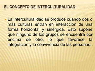 EL CONCEPTO DE INTERCULTURALIDAD La interculturalidad se produce cuando dos o más culturas entran en interacción de una forma horizontal y sinérgica. Esto supone que ninguno de los grupos se encuentra por encima de otro, lo que favorece la integración y la convivencia de las personas.