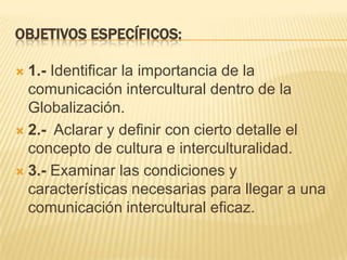 OBJETIVOS ESPECÍFICOS:1.- Identificar la importancia de la comunicación intercultural dentro de la Globalización. 2.-  Aclarar y definir con cierto detalle el concepto de cultura e interculturalidad.3.- Examinar las condiciones y características necesarias para llegar a una comunicación interculturaleficaz.