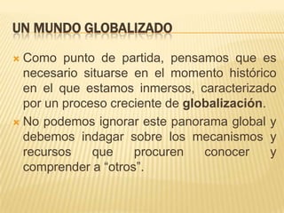 Un Mundo globalizadoComo punto de partida, pensamos que es necesario situarse en el momento histórico en el que estamos inmersos, caracterizado por un proceso creciente de globalización.No podemos ignorar este panorama global y debemos indagar sobre los mecanismos y recursos que procuren conocer y comprender a “otros”. 