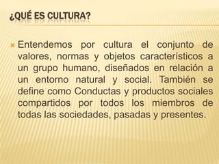 ¿Qué es cultura?Entendemos por cultura el conjunto de valores, normas y objetos característicos a un grupo humano, diseñados en relación a un entorno natural y social. También se define como Conductas y productos sociales compartidos por todos los miembros de todas las sociedades, pasadas y presentes.