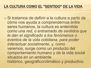 la cultura como el "sentido" de la vidaSi tratamos de definir a la cultura a partir de cómo nos ayuda a comprendernos entre seres humanos, la cultura es entendida como una red, o entramado de sentidos que le dan el significado a los fenómenos o eventos de la vida cotidiana, para poder interactuar socialmente, y, como veremos, surge como un producto del comportamiento humano y de la vida social situados en un ambiente histórico, geográfico/climático y productivo. 