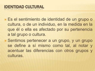 Identidad culturalEs el sentimiento de identidad de un grupo o cultura, o de un individuo, en la medida en la que él o ella es afectado por su pertenencia a tal grupo o cultura.Sentimos pertenecer a un grupo, y un grupo se define a sí mismo como tal, al notar y acentuar las diferencias con otros grupos y culturas. 