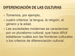 Diferenciación de las culturasTomemos, por ejemplo,cuatro criterios: la lengua, la religión, el género y la edad.Las sociedades modernas se caracterizan por un pluralismo cultural, que hace difícil establecer cuáles son las fronteras culturales o los criterios de diferenciación cultural.