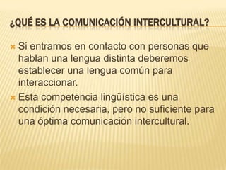 ¿Qué es la comunicación intercultural?Si entramos en contacto con personas que hablan una lengua distinta deberemos establecer una lengua común para interaccionar.Esta competencia lingüística es una condición necesaria, pero no suficiente para una óptima comunicación intercultural.