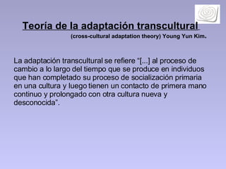 Teoría de la adaptación transcultural   (cross-cultural adaptation theory) Young Yun Kim .  La adaptación transcultural se refiere “[...] al proceso de cambio a lo largo del tiempo que se produce en individuos que han completado su proceso de socialización primaria en una cultura y luego tienen un contacto de primera mano continuo y prolongado con otra cultura nueva y desconocida”.  
