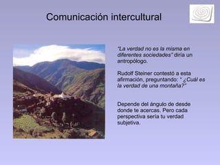 Comunicación intercultural “ La verdad no es la misma en diferentes sociedades”  diría un antropólogo.  Rudolf Steiner contestó a esta afirmación, preguntando:  “ ¿Cuál es la verdad de una montaña?”   Depende del ángulo de desde donde te acercas. Pero cada perspectiva sería tu verdad subjetiva. 