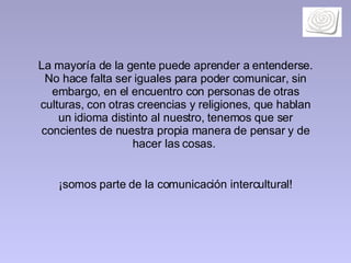 La mayoría de la gente puede aprender a entenderse. No hace falta ser iguales para poder comunicar, sin embargo, en el encuentro con personas de otras culturas, con otras creencias y religiones, que hablan un idioma distinto al nuestro, tenemos que ser concientes de nuestra propia manera de pensar y de hacer las cosas.  ¡somos parte de la comunicación intercultural! 