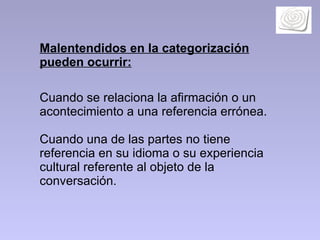 Malentendidos en la categorización pueden ocurrir:   Cuando se relaciona la afirmación o un  acontecimiento a una referencia errónea. Cuando una de las partes no tiene referencia en su idioma o su experiencia cultural referente al objeto de la conversación.  