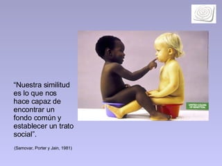 “ Nuestra similitud es lo que nos hace capaz de encontrar un fondo común y establecer un trato social”.  (Samovar, Porter y Jain, 1981)   