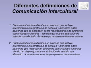 Diferentes definiciones de  Comunicación Intercultural   Comunicación intercultural es un proceso que incluye intercambio e interpretación de señales y mensajes entre personas que se entienden como representantes de diferentes comunidades culturales – tan distintos que su atribución de sentido sea afectado.      saben que representan diferentes culturas.  Comunicación intercultural es un proceso que incluye intercambio e interpretación de señales y mensajes entre personas que representan diferentes comunidades culturales siendo tan disparejos que su atribución de sentido sea afectado.      No están concientes de que representan diferentes culturas.  