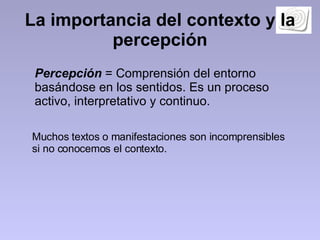 La importancia del contexto y la percepción Percepción  = Comprensión del entorno basándose en los sentidos. Es un proceso activo, interpretativo y continuo.  Muchos textos o manifestaciones son incomprensibles si no conocemos el contexto.  