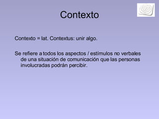 Contexto Contexto = lat. Contextus: unir algo.  Se refiere a todos los aspectos / estímulos no verbales de una situación de comunicación que las personas involucradas podrán percibir.  