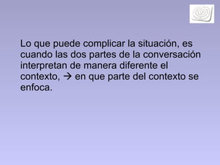 Lo que puede complicar la situación, es cuando las dos partes de la conversación interpretan de manera diferente el contexto,    en que parte del contexto se enfoca.   