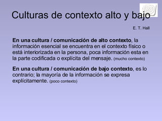 Culturas de contexto alto y bajo En una cultura / comunicación de alto contexto , la información esencial se encuentra en el contexto físico o está interiorizada en la persona, poca información esta en la parte codificada o explícita del mensaje.  (mucho contexto) En una cultura / comunicación de bajo contexto , es lo contrario; la mayoría de la información se expresa explícitamente.  (poco contexto) E. T. Hall 