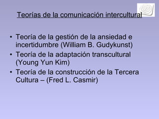 Teorías de la comunicación intercultural Teoría de la gestión de la ansiedad e incertidumbre (William B. Gudykunst) Teoría de la adaptación transcultural  (Young Yun Kim)  Teoría de la construcción de la Tercera Cultura – (Fred L. Casmir) 