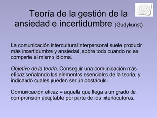 Teoría de la gestión de la ansiedad e incertidumbre  (Gudykunst) La comunicación intercultural interpersonal suele producir más incertidumbre y ansiedad, sobre todo cuando no se comparte el mismo idioma.  Objetivo de la teoría:  Conseguir una comunicación más eficaz señalando los elementos esenciales de la teoría, y indicando cuales pueden ser un obstáculo.  Comunicación eficaz = aquella que llega a un grado de comprensión aceptable por parte de los interlocutores.  