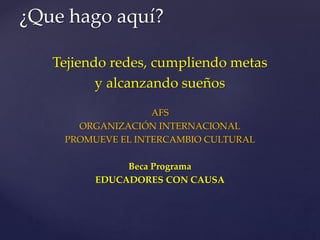 Tejiendo redes, cumpliendo metas
y alcanzando sueños
AFS
ORGANIZACIÓN INTERNACIONAL
PROMUEVE EL INTERCAMBIO CULTURAL
Beca Programa
EDUCADORES CON CAUSA
¿Que hago aquí?
 