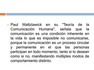    Paul Waltzlawick en su "Teoría de la
    Comunicación Humana", señala que la
    comunicación es una condición inherente en
    la vida lo que es imposible no comunicarse,
    porque la comunicación es un proceso circular
    y permanente en el que las personas
    participan en todo momento, tanto si lo desean
    como si no, manifestando múltiples modos de
    comportamiento distinto.
 