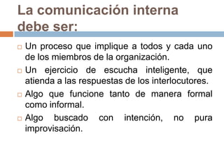 La comunicación interna
debe ser:
   Un proceso que implique a todos y cada uno
    de los miembros de la organización.
   Un ejercicio de escucha inteligente, que
    atienda a las respuestas de los interlocutores.
   Algo que funcione tanto de manera formal
    como informal.
   Algo buscado con intención, no pura
    improvisación.
 