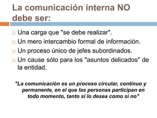 La comunicación interna NO
debe ser:
   Una carga que "se debe realizar".
   Un mero intercambio formal de información.
   Un proceso único de jefes subordinados.
   Un cause sólo para los "asuntos delicados" de
    la entidad.

"La comunicación es un proceso circular, continuo y
   permanente, en el que las personas participan en
     todo momento, tanto si lo desea como si no"
 