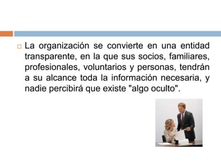    La organización se convierte en una entidad
    transparente, en la que sus socios, familiares,
    profesionales, voluntarios y personas, tendrán
    a su alcance toda la información necesaria, y
    nadie percibirá que existe "algo oculto".
 
