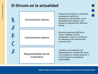 El Dircom en la actualidad
                               Diseñar herramientas y contenidos
                               que generen sentido de

M      Comunicación Interna
                               pertenencia, alineamiento con la
                               estrategia local y global y que
                               aporten al mejoramiento del clima


A
                               laboral.


                               Generar awareness B2B de la

R      Comunicación externa
                               marca, fortalecer nuestro
                               employment brand y convertirnos
                               en referente de la industria para


C
                               la prensa local.




A     Responsabilidad Social
                               Contribuir a la protección del
                               medioambiente, al desarrollo de las
                               comunidades en donde operamos y
           Corporativa         a la formación de ciudadanos
                               responsables.
 