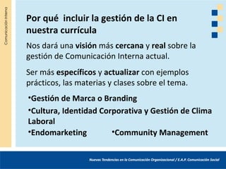 Por qué incluir la gestión de la CI en
nuestra currícula
Nos dará una visión más cercana y real sobre la
gestión de Comunicación Interna actual.
Ser más específicos y actualizar con ejemplos
prácticos, las materias y clases sobre el tema.
•Gestión de Marca o Branding
•Cultura, Identidad Corporativa y Gestión de Clima
Laboral
•Endomarketing         •Community Management
 