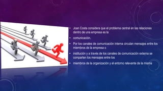 • Joan Costa considera que el problema central en las relaciones 
dentro de una empresa es la 
• comunicación. 
• Por los canales de comunicación interna circulan mensajes entre los 
miembros de la empresa o 
• institución y a través de los canales de comunicación externa se 
comparten los mensajes entre los 
• miembros de la organización y el entorno relevante de la misma 
 