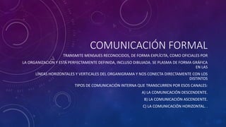 COMUNICACIÓN FORMAL 
TRANSMITE MENSAJES RECONOCIDOS, DE FORMA EXPLÍCITA, COMO OFICIALES POR 
LA ORGANIZACIÓN Y ESTÁ PERFECTAMENTE DEFINIDA, INCLUSO DIBUJADA. SE PLASMA DE FORMA GRÁFICA 
EN LAS 
LÍNEAS HORIZONTALES Y VERTICALES DEL ORGANIGRAMA Y NOS CONECTA DIRECTAMENTE CON LOS 
DISTINTOS 
TIPOS DE COMUNICACIÓN INTERNA QUE TRANSCURREN POR ESOS CANALES: 
A) LA COMUNICACIÓN DESCENDENTE. 
B) LA COMUNICACIÓN ASCENDENTE. 
C) LA COMUNICACIÓN HORIZONTAL. . 
 