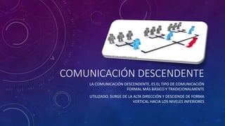 COMUNICACIÓN DESCENDENTE 
LA COMUNICACIÓN DESCENDENTE, ES EL TIPO DE COMUNICACIÓN 
FORMAL MÁS BÁSICO Y TRADICIONALMENTE 
UTILIZADO. SURGE DE LA ALTA DIRECCIÓN Y DESCIENDE DE FORMA 
VERTICAL HACIA LOS NIVELES INFERIORES 
 