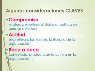 Algunas consideraciones CLAVES
Compromiso por parte de alta gerencia y
jefaturas. Apertura al diálogo (política de
puertas abiertas)
Actitud de la compañía y de las personas;
ella reflejará los valores, la filosofía de la
organización
Boca a boca, el medio más efectivo… no
controlado, producto de la cultura en la
organización…
 