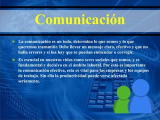 Comunicación
 La comunicación es un todo, determina lo que somos y lo que
queremos transmitir. Debe llevar un mensaje claro, efectivo y que no
halla errores y si loa hay que se puedan enmendar o corregir.
 Es esencial en nuestras vidas como seres sociales que somos, y es
fundamental y decisiva en el ámbito laboral. Por esto es importante
la comunicación efectiva, esta es vital para las empresas y los equipos
de trabajo. Sin ella la productividad puede verse afectada
seriamente.
 