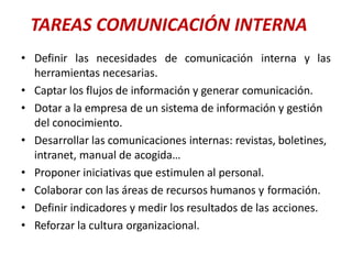 TAREAS COMUNICACIÓN INTERNA
• Definir las necesidades de comunicación interna y las
herramientas necesarias.
• Captar los flujos de información y generar comunicación.
• Dotar a la empresa de un sistema de información y gestión
del conocimiento.
• Desarrollar las comunicaciones internas: revistas, boletines,
intranet, manual de acogida…
• Proponer iniciativas que estimulen al personal.
• Colaborar con las áreas de recursos humanos y formación.
• Definir indicadores y medir los resultados de las acciones.
• Reforzar la cultura organizacional.
 