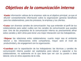 Objetivos de la comunicación interna
•Emitir información valiosa de la empresa: este es el objetivo principal, ya que al
difundir constantemente información sobre la organización generas beneficios
para los colaboradores, para los procesos, la empresa y tus clientes.
•Contar con diversos canales de comunicación: hay que entender el perfil de tus
colaboradores para saber cuáles son los canales de comunicación que puedes
usar. Uno de los propósitos de la comunicación interna es precisamente afinar
estos canales y abrir otros para tener una mejor interacción con los trabajadores.
•Mejorar las relaciones entre colaboradores: cuanto mejor sea el ambiente
laboral y las interacciones entre compañeros, mayor será el nivel de
productividad y de engagement con la organización.
•Contribuir con la capacitación de los trabajadores: las técnicas y canales de
comunicación interna pueden ser explotados para educar y capacitar a los
colaboradores, no solamente en lo que tiene que ver con su puesto o área
laboral, sino en otros aspectos de la vida.
 