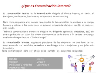 La comunicación interna es la comunicación dirigida al cliente interno, es decir; al
trabajador, colaborador, funcionario, incluyendo a los outsourcing.
¿Que es Comunicación interna?
Nace como respuesta a las nuevas necesidades de las compañías de motivar a su equipo
humano y retener a los mejores en un entorno empresarial donde el cambio es cada vez
más rápido.
"Proceso comunicacional donde se integran los dirigentes (gerentes, directores, etc.) de
una organización con todos los niveles de empleados de la misma a fin de que se obtenga
una buena imagen interna u "indoor image".
La comunicación interna, asignatura pendiente de las empresas, ya que lejos de ser
conscientes de sus beneficios, se reduce a un diálogo entre trabajadores y sus jefes más
inmediatos
Toda comunicación para ser eficaz debe cumplir los siguientes requisitos:
-Claridad
-Precisión
-Objetividad y veracidad
-Oportunidad (1)
-Interés
-Difusión
-Continuidad
 