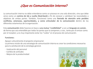 La comunicación interna no debe entenderse como un proceso en una sola dirección, sino que debe
verse como un camino de ida y vuelta (feed-back) a fin de conocer y satisfacer las necesidades y
objetivos de ambas partes. También, funcionará como una llamada de atención ante posibles
conflictos, amenazas, oportunidades, y como articulador de la comunicación dentro de los
diferentes estamentos de la organización.
Esta comunicación debe hacerse en base a una mutua "credibilidad" y con un lenguaje en común,
de forma que sea entendible por todas las partes que la componen, o sea , tanto por el emisor como
por el receptor; y es muy importante evitar los "ruidos" en el proceso de comunicación.
Funciones:
Apoyar culturalmente el proyecto empresarial.
La primera misión de una estrategia de comunicación interna es crear las condiciones necesarias
para la satisfacción de la estrategia general.
· Implicación del personal
· Cambio de actitudes
· Mejora de la productividad
¿Que es Comunicación interna?
 