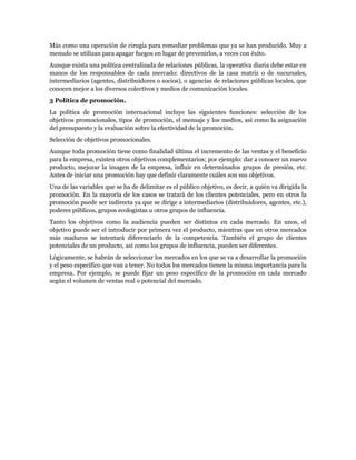 Más como una operación de cirugía para remediar problemas que ya se han producido. Muy a
menudo se utilizan para apagar fuegos en lugar de prevenirlos, a veces con éxito.
Aunque exista una política centralizada de relaciones públicas, la operativa diaria debe estar en
manos de los responsables de cada mercado: directivos de la casa matriz o de sucursales,
intermediarios (agentes, distribuidores o socios), o agencias de relaciones públicas locales, que
conocen mejor a los diversos colectivos y medios de comunicación locales.
3 Política de promoción.
La política de promoción internacional incluye las siguientes funciones: selección de los
objetivos promocionales, tipos de promoción, el mensaje y los medios, así como la asignación
del presupuesto y la evaluación sobre la efectividad de la promoción.
Selección de objetivos promocionales.
Aunque toda promoción tiene como finalidad última el incremento de las ventas y el beneficio
para la empresa, existen otros objetivos complementarios; por ejemplo: dar a conocer un nuevo
producto, mejorar la imagen de la empresa, influir en determinados grupos de presión, etc.
Antes de iniciar una promoción hay que definir claramente cuáles son sus objetivos.
Una de las variables que se ha de delimitar es el público objetivo, es decir, a quién va dirigida la
promoción. En la mayoría de los casos se tratará de los clientes potenciales, pero en otros la
promoción puede ser indirecta ya que se dirige a intermediarios (distribuidores, agentes, etc.),
poderes públicos, grupos ecologistas u otros grupos de influencia.
Tanto los objetivos como la audiencia pueden ser distintos en cada mercado. En unos, el
objetivo puede ser el introducir por primera vez el producto, mientras que en otros mercados
más maduros se intentará diferenciarlo de la competencia. También el grupo de clientes
potenciales de un producto, así como los grupos de influencia, pueden ser diferentes.
Lógicamente, se habrán de seleccionar los mercados en los que se va a desarrollar la promoción
y el peso específico que van a tener. No todos los mercados tienen la misma importancia para la
empresa. Por ejemplo, se puede fijar un peso específico de la promoción en cada mercado
según el volumen de ventas real o potencial del mercado.
 