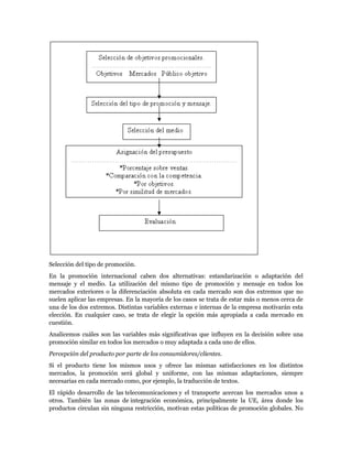 Selección del tipo de promoción.
En la promoción internacional caben dos alternativas: estandarización o adaptación del
mensaje y el medio. La utilización del mismo tipo de promoción y mensaje en todos los
mercados exteriores o la diferenciación absoluta en cada mercado son dos extremos que no
suelen aplicar las empresas. En la mayoría de los casos se trata de estar más o menos cerca de
una de los dos extremos. Distintas variables externas e internas de la empresa motivarán esta
elección. En cualquier caso, se trata de elegir la opción más apropiada a cada mercado en
cuestión.
Analicemos cuáles son las variables más significativas que influyen en la decisión sobre una
promoción similar en todos los mercados o muy adaptada a cada uno de ellos.
Percepción del producto por parte de los consumidores/clientes.
Si el producto tiene los mismos usos y ofrece las mismas satisfacciones en los distintos
mercados, la promoción será global y uniforme, con las mismas adaptaciones, siempre
necesarias en cada mercado como, por ejemplo, la traducción de textos.
El rápido desarrollo de las telecomunicaciones y el transporte acercan los mercados unos a
otros. También las zonas de integración económica, principalmente la UE, área donde los
productos circulan sin ninguna restricción, motivan estas políticas de promoción globales. No
 