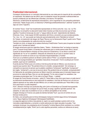 Publicidad internacional.
Conseguir introducirse en un mercado internacional es una meta para la mayoría de las compañías
en expansión. No debería ser tan difícil, pero no obstante incluso las grandes multinacionales se
buscan problemas por las diferencias culturales y de idioma. Por ejemplo...
Electrolux, el fabricante de aspiradoras escandinavo, usó lo siguiente en una campaña publicitaria
americana: "Nada chupa como un Electrolux" ["NothingsuckslikeanElectrolux"; además "sucker" es
algo así como "capullo"].

El nombre "Coca - Cola" fué inicialmente representado en China como Ke - kou - ke - la. Por
desgracia, la compañía no descubrió hasta haber impreso ya miles de anuncios que la frase
significa "muerde el renacuajo de cera" o "yegua rellena de cera", dependiendo del dialecto.
Entonces, Coca - Cola repasó 40.000 caracteres del Chino y encontró uno que sonaba parecido,
"ko - kou - ko - le", que puede ser traducido aproximadamente como "felicidad en la boca".
En Taiwan, la traducción del slogan de Pepsi "Revive con la Generación Pepsi" quedó como "Pepsi
traerá a tus antepasados de vuelta de entre los muertos".
También en chino, el slogan de la cadena Kentucky FriedChicken "bueno para chuparse los dedos"
quedó como "cómete tus dedos".
El slogan americano para los cigarrillos Salem, "Salem - Sintiéndose libre" se tradujo al japonés
como "Cuando fumas Salem, te sientes tan refrescado que tu mente parece estar libre y vacía".
Cuando la General Motors introdujo el Chevy Nova en Sudamérica, no se dieron cuenta del
significado de "no va" en castellano. Después de enterarse de por qué no vendían nada, le
cambiaron el nombre al coche en sus mercados hispanohablantes a "Caribe".
Ford tuvo un problema pareciro en Brasil cuando salió el "Pinto". La compañía descubrió que
"Pinto" era la jerga brasileña por "genitales masculinos minúsculos". Ford lo sustituyó por Corcel
[caballo, igual que en castellano].
Cuando plumas Parker puso a la venta un boli de punta de bola en México, sus anuncios se
suponía que querían decir "No perderá tinta en tu bolsillo, avergonzándote". Sin embargo, la
compañía se equivocó al pensar que la palabra castellana "embarazar" significaba "avergonzar"
[en inglés, "embarras"], y por eso el anuncio decía "No perderá tinta en tu bolsillo, embarazándote".
Un fabricante de camisetas americano en Miami imprimió camisetas para el mercado hispano que
promovía la visita del Papa. Pero en vez del deseado "Yo he visto al papa" en castellano, las
camisetas proclamaban que "Yo he visto a la Papa" [Papa - > patata].
El slogan de Frank Perdue el hombre - pollo [?], "Hace falta un tipo duro para hacer un pollo tierno",
se distorsionó terriblemente en otra traducción al castellano. Una foto de Perdue con uno de sus
pájaros apareció en las vallas de todo México con un texto que explicaba que "Hace falta un tipo
duro para hacer un pollo despierto".
Hunt - Wesson introdujo sus productos Big John [John el Grande] en el Canadá francoparlante
como Gros Jos antes de averigüar de que la frase, en jerga, significa "grandes pechos". No
obstante, en este caso el problema no tuvo un efecto perceptible en las ventas.
Colgate introdujo en Francia una pasta de dientes llamada "Cue", que era el nombre de una
famosa revista porno.
En Italia, una campaña para la tónica Schweppes tradujo el nombre [agua tónica Schweppes]
como "Agua Higiénica Schweppes" [SchweppesToiletWater].
La segunda agencia turística más grande en Japón se quedó perpleja cuando entró en los
mercados anglohablantes y comenzó a recibir peticiones de viajes sexuales inusuales. Tras
averigüar el porqué, los propietarios de la Compañía Turística Nipona Kinki cambiaron su nombre
inmediatamente [en inglés, "Kinki" por lo visto significa pervertido, exótico en referencia al sexo].
 