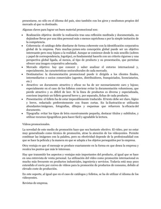 presentarse, no sólo en el idioma del país, sino también con los giros y modismos propios del
mercado al que va destinado.
Algunas claves para lograr un buen material promocional son:
   Realización objetiva: decidir la realización tras una reflexión meditada y documentada, no
   dejándose llevar por una idea personal más o menos caprichosa o por la simple imitación de
   la competencia.
   Coherencia: el catálogo debe diseñarse de forma coherente con la identificación corporativa
   global de la empresa. Para muchas pymes esta concepción global puede ser un objetivo
   interesante pero muy lejano a la realidad. Aunque se comience desde lo más sencillo (sobres
   y papel de correspondencia, logotipo), es fundamental hacerlo con un criterio riguroso y una
   perspectiva global ligada, al menos, al tipo de producto y su presentación, que permitan
   ofrecer una imagen corporativa adecuada.
   Mercado objetivo: hay que conocer y saber analizar el entorno internacional y,
   especialmente, las características socioculturales de cada mercado.
   Destinatarios: la documentación promocional puede ir dirigida a los clientes finales,
   intermediarios o socios comerciales (agentes, distribuidores, franquiciados, licenciatarios,
   etc.)
   Atractivo: un documento atractivo y eficaz no ha de ser necesariamente caro y lujoso;
   especialmente en el caso de los folletos conviene evitar la documentación voluminosa, que
   pierde atractivo y es difícil de leer. Si la línea de productos es diversa y especializada,
   conviene imprimir un folleto general breve y, por separado, fichas de cada producto.
   Presentación: el folleto ha de estar impecablemente traducido. El texto debe ser claro, lógico
   y breve, redactado preferentemente con frases cortas. En la ilustración se utilizarán
   abundantes imágenes, fotografías, dibujos y esquemas que refuercen la eficacia del
   documento.
   Tipografía: evitar los tipos de letra excesivamente pequeña, destacar títulos y subtítulos, y
   utilizar recursos tipográficos para hacer fácil y agradable la lectura.

Videos promocionales.
La novedad de este medio de promoción hace que sea bastante efectivo. El vídeo, por no estar
muy generalizado como técnica de promoción, atrae la atención de los videoyentes. Permite
combinar las imágenes con la palabra, pero su efectividad depende de la profesionalidad con
que se hace la película y la manera en que se adapta a los objetos perseguidos por la empresa.
Otra ventaja es que el mensaje se produce exactamente en la forma en que desea la empresa y
recalca los puntos que más le interesan.
Hay que transmitir los aspectos y ventajas más importantes del producto, al igual que se hace
en una entrevista de venta personal. La utilización del vídeo como promoción internacional es
mucho más frecuente en productos industriales, ingeniería y servicios. Todavía está muy poco
extendido el envío por correo de vídeos para la promoción de productos de consumo, debido al
elevado coste de producción.
En este soporte, al igual que en el caso de catálogos y folletos, se ha de utilizar el idioma de los
videoyentes.
Revistas de empresa.
 