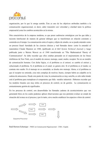Raúl Herrera Echenique – PhD© en Comunicación Organizacional – UMA - España 10
organización, por lo que le otorga sentido. Éste es uno de los objetivos atribuidos también a la
comunicación organizacional, es decir, saber transmitir con velocidad y claridad tanto la política
empresarial como los cambios acontecidos en la misma.
Otra característica de la empresa moderna, es que posee audiencias estratégicas con las que debe y
necesita interlocutar de manera de generar diálogos que se transformen en relación constante y
sostenida en el tiempo. La comunicación entre el sujeto y objeto de estudio, no se puede entender como
un proceso lineal -heredado de las ciencias clásicas y mal llamadas duras- como la entendió el
matemático Claude Shannon en 1948, (publicado en el Bell System Technical Journal) y luego
publicada junto a Warren Weaver en el 1949 transformada en "The Mathematical Theory of
Communication". Se debe recordar que ellos estaban pensando en el mejoramiento de las líneas
telefónicas de New York, con el modelo de emisor, mensaje, canal, medio, receptor. No en un modelo
de comunicación humana. Con dicha lógica, si el problema es el emisor; se cambia al emisor y
solucionado el problema. Si el problema es el canal; se genera otro. Si el problema es el medio; se
contrata otro medio. Si el mensaje no es entendido; se diseña otro mensaje. Ahora, si el problema es
que el receptor no entiende, cosa más compleja de resolver, bueno, siempre habrá un culpable en la
cadena de antecesores. Desde este punto de vista, la comunicación es muy sencilla, es sólo saber donde
está el problema para reemplazar el componente que falla –modelo industrial-. Debemos recordar que
los modelos lineales son muy útiles en procesos de control, no de gestión. La comunicación es
eminentemente gestión de significados.
En los procesos de control, son desarrolladas las llamadas cadenas de acontecimientos que van
generando hitos en los cuales podemos aplicar observaciones que nos permiten evaluar un estado de
situación del avance en el proceso y por lo tanto, sirve mucho establecer los espacios o hitos de control.
Control
Control
Control
Esquema Proconsul
 