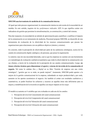 Raúl Herrera Echenique – PhD© en Comunicación Organizacional – UMA - España 12
SISCOM una herramienta de medición de la comunicación interna
Al igual que todo proceso organizacional, la comunicación interna no está exenta de la necesidad de ser
medida. En este sentido, requiere de key performance indicador; KPI, lo que significa contar con
indicadores de gestión que permitan la retroalimentación, co-construcción y control del sistema.
Para dar respuesta a la necesidad de un método de aproximación para cuantificar y cualificar el impacto
de la comunicación en un instrumento de medición, Proconsul propone SISCOM, un desarrollo de una
herramienta de evaluación de la efectividad de los recursos comunicacionales que posean las
organizaciones para relacionarse con sus públicos objetivos (interno y externo).
En concreto, mide la percepción de efectividad por parte de las audiencias estratégicas, acerca de los
canales de comunicación digital, analógica y de personas, que posee la organización.
Lo anterior, nace de una necesidad detectada, cual es que las empresas no cuentan con una herramienta
y/o metodología de evaluación cualitativa/cuantitativa que mida la efectividad de la comunicación con
sus clientes, a través de la evaluación de la percepción de sus canales comunicacionales. Luego, no
tienen criterios técnicos para dimensionar el aporte y retorno de inversión de la comunicación al
negocio. Tal como lo señalan Hax y Majluf en su libro “Gestión de empresa con una visión
estratégica”, “gestión que no se mide, no puede mejorar”. Justamente, SISCOM podrá aportar a la
mejora de la gestión comunicacional de la empresa, redundando en mejor productividad y por ende,
aumento en los aportes económicos al negocio. Así también al contar con resultados cualitativos y
cuantitativos, se podrá focalizar los esfuerzos y recursos en aquellas áreas más deficitarias para su
mejora y rentabilización de la inversión en aquellas con mayor impacto en los target.
El modelo se sustenta en 4 variables que son evaluadas en cada uno de los canales:
1. Percepción del nivel de Conocimiento del canal comunicacional.
2. Percepción del nivel de Comprensión del canal comunicacional.
3. Percepción del nivel de Valoración del canal comunicacional.
4. Percepción del nivel de Utilización del canal comunicacional.
 