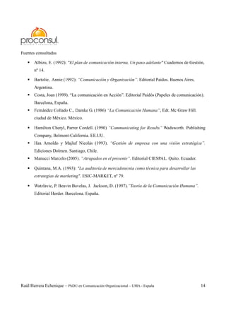 Raúl Herrera Echenique – PhD© en Comunicación Organizacional – UMA - España 14
Fuentes consultadas
Albizu, E. (1992): "El plan de comunicación interna, Un paso adelante" Cuadernos de Gestión,
nº 14.
Bartolie, Annie (1992): “Comunicación y Organización”. Editorial Paidos. Buenos Aires.
Argentina.
Costa, Joan (1999). “La comunicación en Acción”. Editorial Paidós (Papeles de comunicación).
Barcelona, España.
Fernández Collado C., Damke G. (1986) “La Comunicación Humana”, Edt. Mc Graw Hill.
ciudad de México. México.
Hamilton Cheryl, Parrer Cordell. (1990) “Communicating for Results” Wadsworth Publishing
Company, Belmont-California. EE.UU.
Hax Arnoldo y Majluf Nicolás (1993). “Gestión de empresa con una visión estratégica”.
Ediciones Dolmen. Santiago, Chile.
Manucci Marcelo (2005). “Atrapados en el presente”. Editorial CIESPAL. Quito. Ecuador.
Quintana, M.A. (1993): "La auditoría de mercadotecnia como técnica para desarrollar las
estrategias de marketing". ESIC-MARKET, nº 79.
Watzlavic, P. Beavin Bavelas, J. Jackson, D. (1997).”Teoría de la Comunicación Humana”.
Editorial Herder. Barcelona. España.
 