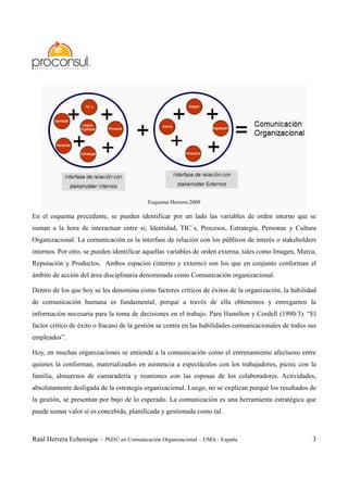 Raúl Herrera Echenique – PhD© en Comunicación Organizacional – UMA - España 3
Esquema Herrera 2009
En el esquema precedente, se pueden identificar por un lado las variables de orden interno que se
suman a la hora de interactuar entre si; Identidad, TIC´s, Procesos, Estrategia, Personas y Cultura
Organizacional. La comunicación es la interfase de relación con los públicos de interés o stakeholders
internos. Por otro, se pueden identificar aquellas variables de orden externa, tales como Imagen, Marca,
Reputación y Productos. Ambos espacios (interno y externo) son los que en conjunto conforman el
ámbito de acción del área disciplinaria denominada como Comunicación organizacional.
Dentro de los que hoy se les denomina como factores críticos de éxitos de la organización, la habilidad
de comunicación humana es fundamental, porque a través de ella obtenemos y entregamos la
información necesaria para la toma de decisiones en el trabajo. Para Hamilton y Cordell (1990/3). “El
factor crítico de éxito o fracaso de la gestión se centra en las habilidades comunicacionales de todos sus
empleados”.
Hoy, en muchas organizaciones se entiende a la comunicación como el entrenamiento afectuoso entre
quienes la conforman, materializados en asistencia a espectáculos con los trabajadores, picnic con la
familia, almuerzos de camaradería y reuniones con las esposas de los colaboradores. Actividades,
absolutamente desligada de la estrategia organizacional. Luego, no se explican porqué los resultados de
la gestión, se presentan por bajo de lo esperado. La comunicación es una herramienta estratégica que
puede sumar valor si es concebida, planificada y gestionada como tal.
 