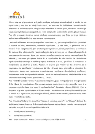 Raúl Herrera Echenique – PhD© en Comunicación Organizacional – UMA - España 4
Ahora, para que el conjunto de actividades produzca un impacto comunicacional al interior de una
organización y que éste se refleje hacia afuera, no basta con las habilidades comunicacionales
personales, es necesario además, una política de empresa en tal sentido y que junto a ello los mensajes
y acciones implementadas sean percibidos como congruentes y consistentes con los planes trazados.
Para ello, se requiere tomar en cuenta interfases comunicacionales para llegar en forma efectiva a
audiencias o públicos objetivos tanto internos, como externos.
La comunicación es un proceso que se produce en un contexto y que tiene por objeto hacer que emisor
y receptor, es decir, interlocutores, compartan significados. De otra forma, se produciría sólo el
proceso, el que siempre ocurre, pero no el compartir significados, acción generadora de la compresión
del mensaje. Una administración y gestión eficientes de tal proceso son los pilares del desarrollo de
toda organización, pero para lograr esto, son necesarias herramientas que apoyen transversalmente los
procesos y funciones que operan dentro de la organización. En este sentido, la comunicación
organizacional se constituye en soporte y espacio de relación a la vez, que facilita el avance hacia el
cumplimiento de objetivos y metas. Además, es el pilar que permite que los miembros de la
organización se identifiquen y sientan parte de ella. Al estar mejor informados e integrados, los
colaboradores sienten que cuentan con herramientas que contribuyen a la solución de conflictos y
muestran una mejor predisposición al cambio; “desde una sociedad orientada a la información a una
orientada a la calidad y cambio permanente. (A. Toffler).
Para Fernández Collado y Damke “La comunicación parece, pues, corresponder a un concepto central
de la vida de las organizaciones. Sin embargo, durante mucho tiempo estuvo excluida, como si se
comunicara en todos lados, pero no en el mundo del trabajo” (Fernández y Damke 1986/48). Este, se
desarrolla en y entre organizaciones de diversa índole. La administración y el soporte comunicacional
al interior de la organización, se constituyen entonces, en una variable de éxito para la obtención de las
metas y resultados esperados.
Para el lingüista Umberto Eco en su libro “Tratado de semiótica general” y en “El signo”, deslinda dos
ámbitos con los que el proceso de la comunicación humana sostiene fuertes vínculos y en ausencia de
los cuales sería prácticamente imposible su existencia:
a) El universo de las señales; y
b) El universo del sentido.
 