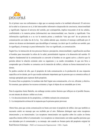 Raúl Herrera Echenique – PhD© en Comunicación Organizacional – UMA - España 5
En el primer caso nos enfrentamos a algo que se asemeja mucho a la realidad referencial. El universo
de la señal es el proceso en sí, el del intercambio informativo desposeído de conciencia, intencionalidad
y significado. Ingresar al universo del sentido, por contrapartida, implica trascender el de las señales,
confiriéndole a la materia prima (información) una intencionalidad, uso, función y significado. Una
información significada es a su vez la materia prima y condición “sine que non” de un proceso de
comunicación con todas las de la ley. Eco señala además que, mientras el mensaje codificado por el
emisor no alcanza un destinatario que decodifique el mensaje, (es decir que le confiera un sentido, que
lo signifique), el mensaje es pura información. Una vez significado, es comunicación.
Según Eco, la interacción de tres procesos básicos: percepción, intencionalidad y significación auxilian
al hombre para trascender la esfera de la señal, permitiéndole ingresar a la dimensión del sentido. El
objetivo fundamental de la comunicación es convertir al hombre en un agente activo y efectivo que le
permita alterar la relación existente entre su organismo y su medio circundante, lo que nos lleva a
comprender que el hombre se comunica con la intención de influir y afectar en forma intencional en los
demás.
Se podría concluir de ello, que el propósito de toda comunicación es la producción de una respuesta
especifica en los demás, por lo que resulta realmente importante que la persona que se comunica utilice el
mensaje apropiado para expresar dicho propósito.
Si conoce bien su propósito, le resultara más fácil lograr una comunicación, a la vez, eficiente y efectiva.
En resumen, que optimice los recursos existentes y logre el objeto de ser entendido por el otro
Para la argentina Annie Bartolie, sin embargo existen ciertos factores que influyen en el posible fracaso,
en este intento de afectar e influir en el otro.
1.- Un desconocimiento de los propósitos, o el hábito rutinario de comunicarse
2.- La interpretación errónea de la respuesta que la persona quiere provocar.
Ahora bien, para que exista comunicación no basta con tener el propósito de influir, sino que también es
necesario emitir un mensaje que sea recibido por el otro. Debemos distinguir aquí entre receptores
intencionales y no intencionales. Los receptores intencionales son aquellos sobre los cuales en forma
específica intenta influir el comunicador. Los receptores no intencionales son todas aquellas personas que
son afectadas por el comunicador y su mensaje, aún cuando no formen parte del propósito original de
 