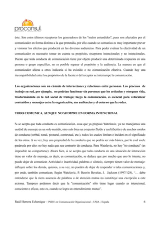 Raúl Herrera Echenique – PhD© en Comunicación Organizacional – UMA - España 6
éste. Son estos últimos receptores los generadores de los "malos entendidos", pues son afectados por el
comunicador en forma distinta a la que pretendía, por ello cuando se comunica es muy importante prever
y visionar los efectos que producirá en las diversas audiencias. Para poder evaluar la efectividad de un
comunicador es necesario tomar en cuenta su propósito, receptores intencionales y no intencionales.
Puesto que toda conducta de comunicación tiene por objeto producir una determinada respuesta en una
persona o grupo específico, no es posible separar el propósito y la audiencia. La manera en que el
comunicador afecta a otros indicaría si ha existido o no comunicación efectiva. Cuando hay una
incompatibilidad entre los propósitos de la fuente o del receptor se interrumpe la comunicación.
Las organizaciones son un cúmulo de interacciones y relaciones entre personas. Los procesos de
trabajo en red, por ejemplo, no podrían funcionar sin personas que los articulen y otorguen vida,
trasformándola en la red social de trabajo; luego la comunicación, es esencial para vehiculizar
contenidos y mensajes entre la organización, sus audiencias y el entorno que la rodea.
TODO COMUNICA, AUNQUE NO SIEMPRE EN FORMA INTENCIONAL
Si se acepta que toda conducta es comunicación, cosa que ya propuso Watzlawic, ya no manejamos una
unidad de mensaje en un solo sentido, sino más bien un conjunto fluido y multifacético de muchos modos
de conducta (verbal, tonal, postural, contextual, etc.), todos los cuales limitan e inciden en el significado
de los otros. A su vez, hay una propiedad de la conducta que no podría ser más básica, por lo cual suele
pasársela por alto: no hay nada que sea contrario de conducta. Para Watzlavic, no hay "no conducta" (es
imposible no comportarse). Ahora bien, si se acepta que toda conducta en una situación de interacción
tiene un valor de mensaje, es decir, es comunicación, se deduce que por mucho que uno lo intente, no
puede dejar de comunicar. Actividad o inactividad, palabras o silencio, siempre tienen valor de mensaje:
influyen sobre los demás, quienes, a su vez, no pueden de dejar de responder a tales comunicaciones y,
por ende, también comunican. Según Watzlavic, P. Beavin Bavelas, J. Jackson (1997/128), “… debe
entenderse que la mera ausencia de palabras o de atención mutua no constituye una excepción a este
axioma. Tampoco podemos decir que la "comunicación" sólo tiene lugar cuando es intencional,
consciente o eficaz, esto es, cuando se logra un entendimiento mutuo”.
 