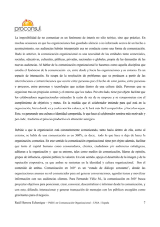 Raúl Herrera Echenique – PhD© en Comunicación Organizacional – UMA - España 7
La imposibilidad de no comunicar es un fenómeno de interés no sólo teórico, sino que práctico. En
muchas ocasiones en que las organizaciones han guardado silencio o no informado acerca de un hecho o
acontecimiento, sus audiencias habrán interpretado esa no conducta como una forma de comunicación.
Dado lo anterior, la comunicación organizacional es una necesidad de las entidades tanto comerciales,
sociales, educativas, culturales, públicas, privadas, nacionales o globales, propia de las demandas de las
nuevas audiencias. Al hablar de la comunicación organizacional lo hacemos como aquella disciplina que
estudia el fenómeno de la comunicación en, entre desde y hacia las organizaciones y su entorno. Es un
espacio de interacción. Se ocupa de la resolución de problemas que se producen a partir de las
interrelaciones e intrarrelaciones que ocurre entre personas por el hecho de estar juntos, entre personas
y procesos, entre personas y tecnologías que actúan dentro de una cultura dada. Personas que se
organizan tras un propósito común y el entorno que los rodea. Por otro lado, tiene por objeto facilitar que
los colaboradores organizacionales entiendan la razón de ser de su empresa y se comprometan con el
cumplimiento de objetivos y metas. En la medida que el colaborador entiende para qué está en la
organización, hacia donde va y cuales son los valores, se le hará más fácil compartirlos y hacerlos suyos.
Esto, va generando una cultura e identidad compartida, lo que hace al colaborador sentirse más motivado y
por ende, trasforma el proceso productivo en altamente sinérgico.
Debido a que la organización está constantemente comunicando, tanto hacia dentro de ella, como al
exterior, se habla de una comunicación es en 360%, es decir, todo lo que hace o deja de hacer la
organización, comunica. En este sentido la comunicación organizacional tiene por objeto además, facilitar
que tanto el capital humano como consumidores, clientes, ciudadanos y/o audiencias estratégicas,
adhieran a la organización y que su entorno, tales como medios de comunicación, líderes de opinión,
grupos de influencia, opinión pública; la valoren. En este sentido, apoya el desarrollo de la imagen y de la
reputación corporativa, ya que ambas se sustentan en la identidad y cultura organizacional. Son el
contenido de ambas. Comunicación en 360° es un “estado de diálogo constante”, donde las
organizaciones asumen su rol comunicador para así generar conversaciones, agendar temas y movilizar
información con sus audiencias clientes. Para Fernando Véliz M., la comunicación en 360° busca
proyectar objetivos para posicionar, crear, convocar, descentralizar e informar desde la comunicación, y
con esto, difundir, interaccionar y generar transacción de mensajes con los públicos escogidos como
gravitantes para el negocio.
 