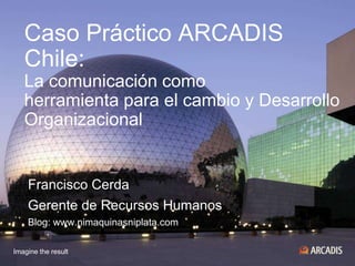 Caso Práctico ARCADIS Chile: La comunicación comoherramienta para el cambio y DesarrolloOrganizacional Francisco Cerda Gerente de Recursos Humanos Blog: www.nimaquinasniplata.com 