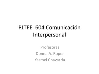 PLTEE 604 Comunicación
Interpersonal
Profesoras
Donna A. Roper
Yasmel Chavarría
 